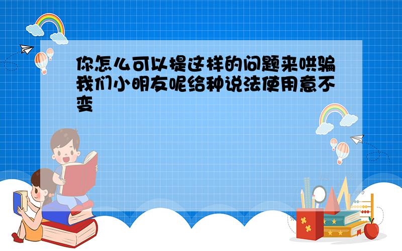 你怎么可以提这样的问题来哄骗我们小明友呢给种说法使用意不变