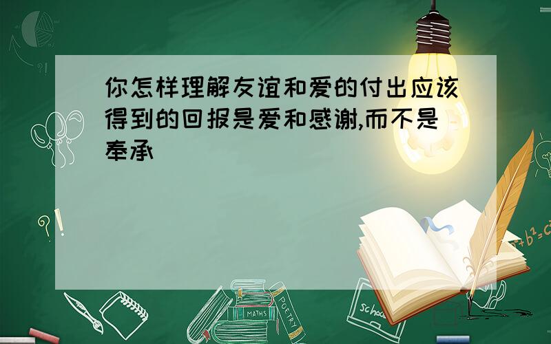 你怎样理解友谊和爱的付出应该得到的回报是爱和感谢,而不是奉承