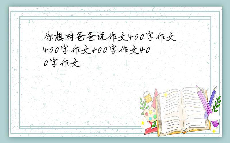 你想对爸爸说作文400字作文400字作文400字作文400字作文