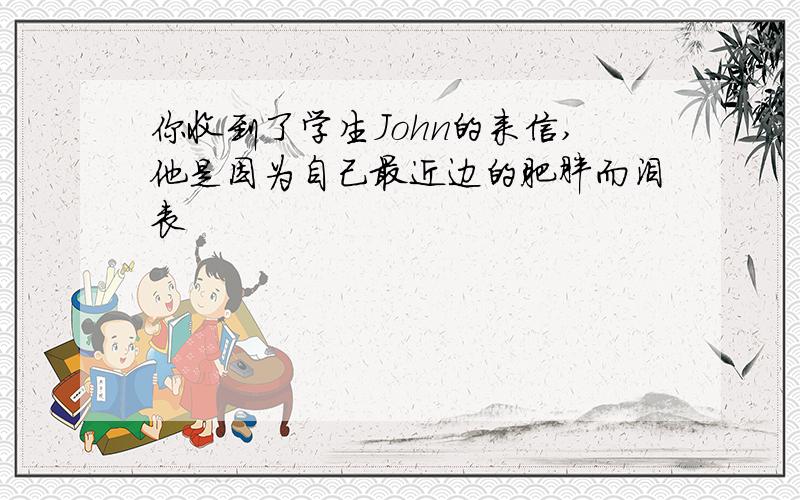 你收到了学生John的来信,他是因为自己最近边的肥胖而沮丧