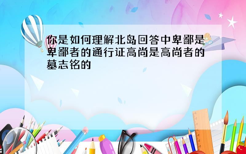 你是如何理解北岛回答中卑鄙是卑鄙者的通行证高尚是高尚者的墓志铭的