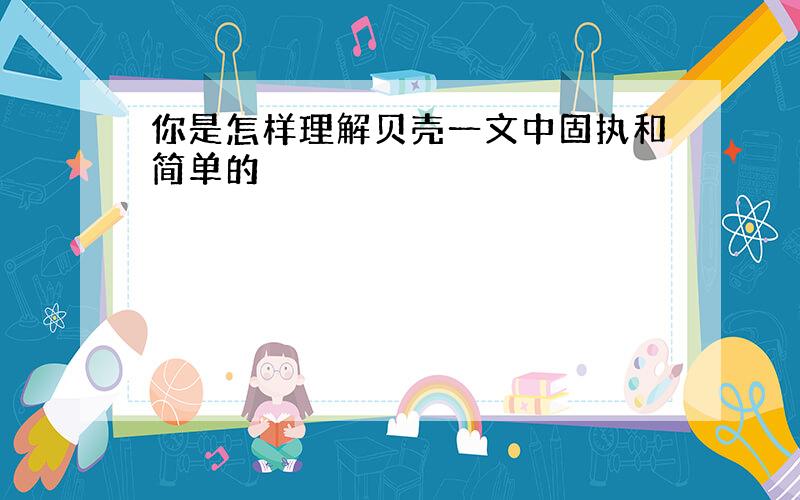 你是怎样理解贝壳一文中固执和简单的