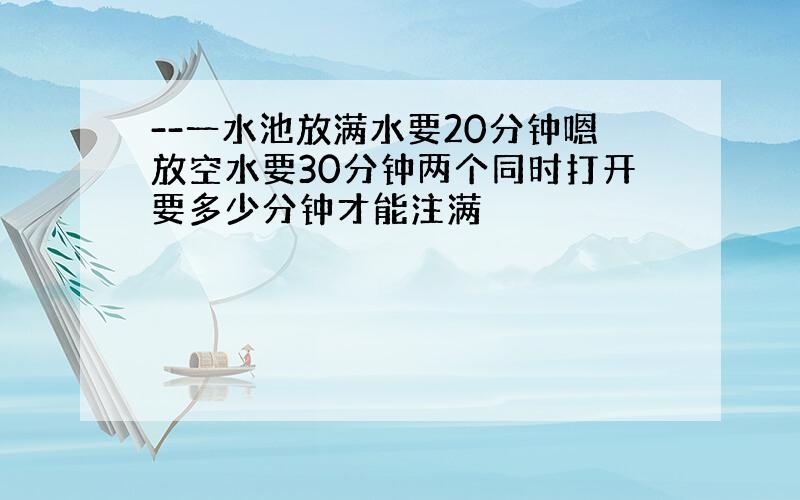 --一水池放满水要20分钟嗯放空水要30分钟两个同时打开要多少分钟才能注满