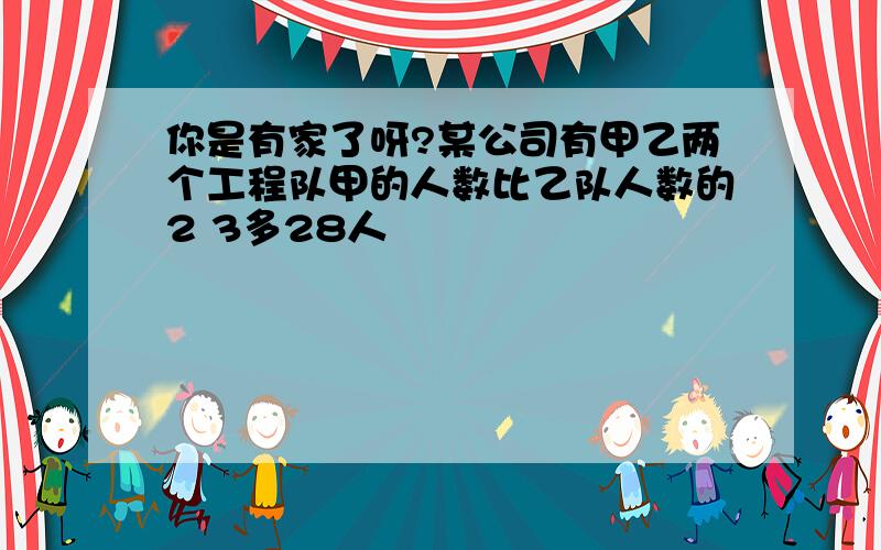 你是有家了呀?某公司有甲乙两个工程队甲的人数比乙队人数的2 3多28人