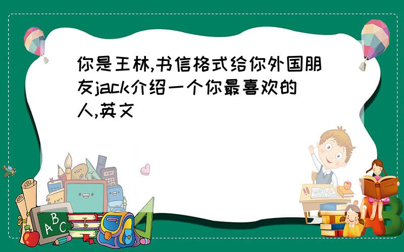 你是王林,书信格式给你外国朋友jack介绍一个你最喜欢的人,英文