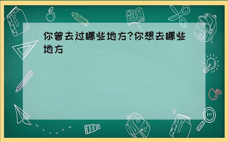 你曾去过哪些地方?你想去哪些地方