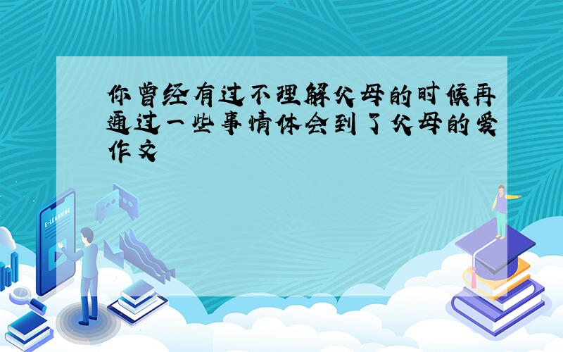 你曾经有过不理解父母的时候再通过一些事情体会到了父母的爱作文