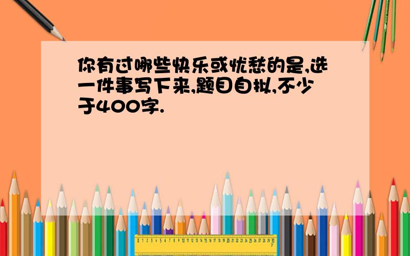 你有过哪些快乐或忧愁的是,选一件事写下来,题目自拟,不少于400字.