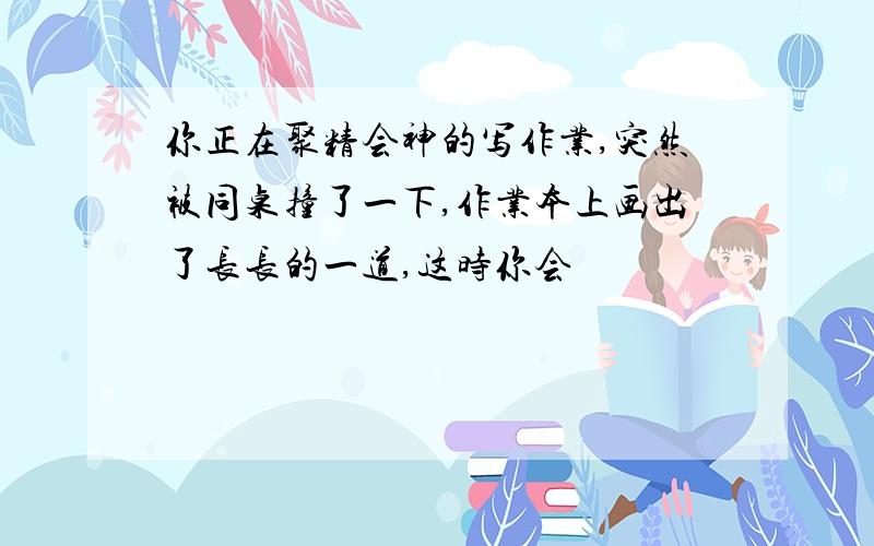 你正在聚精会神的写作业,突然被同桌撞了一下,作业本上画出了长长的一道,这时你会