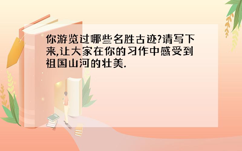 你游览过哪些名胜古迹?请写下来,让大家在你的习作中感受到祖国山河的壮美.