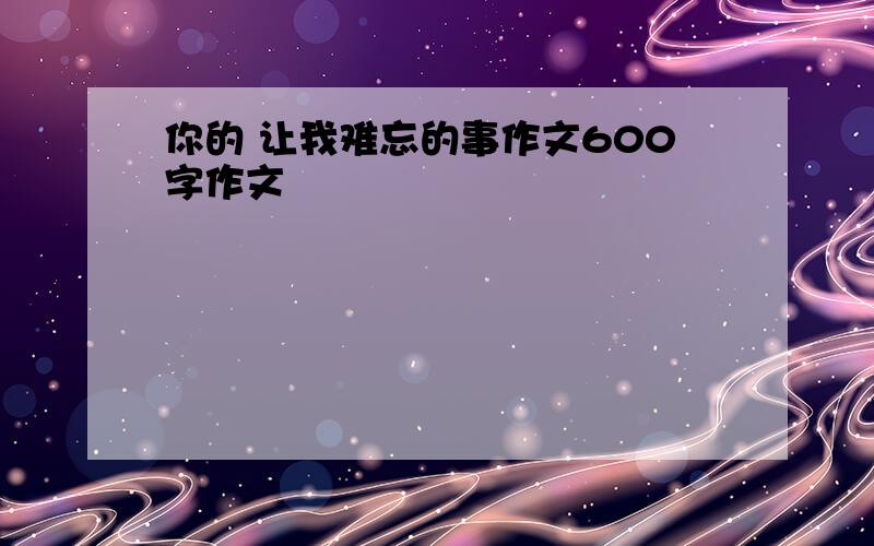 你的 让我难忘的事作文600字作文