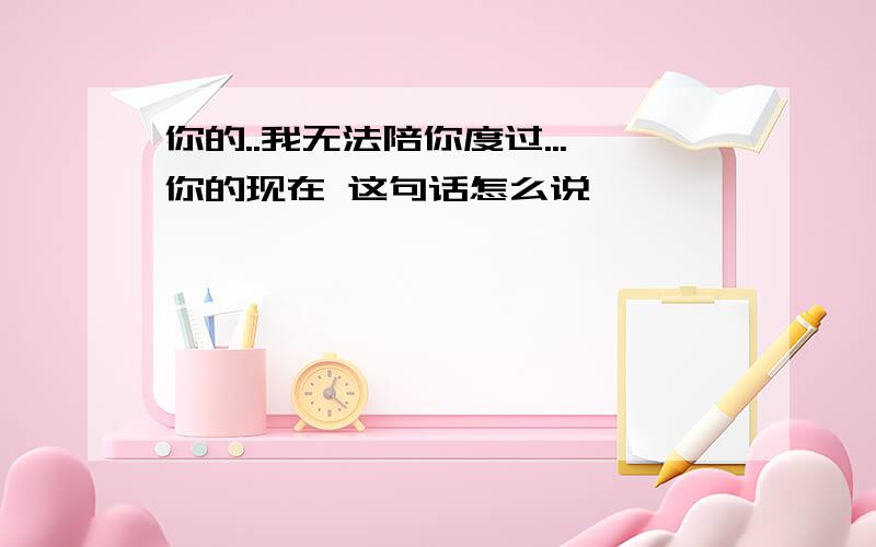 你的..我无法陪你度过...你的现在 这句话怎么说