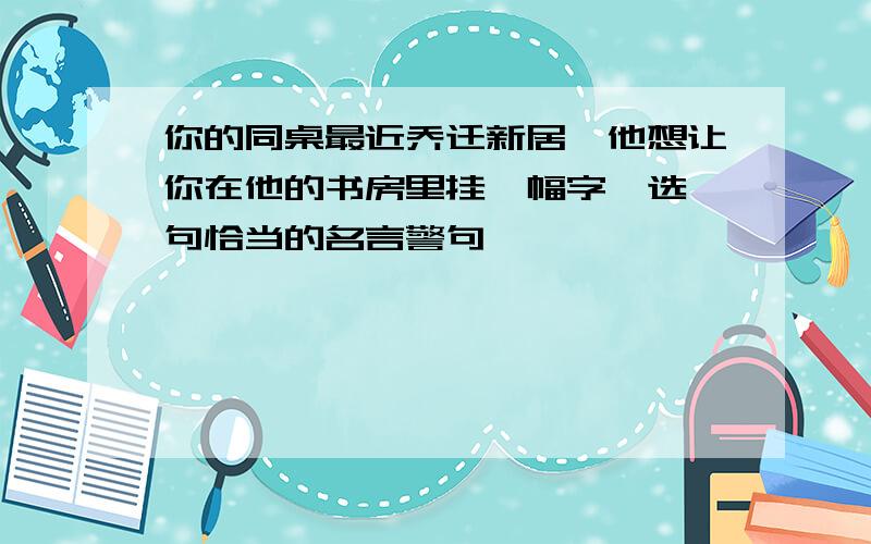 你的同桌最近乔迁新居,他想让你在他的书房里挂一幅字,选一句恰当的名言警句