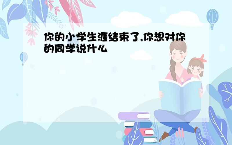 你的小学生涯结束了,你想对你的同学说什么