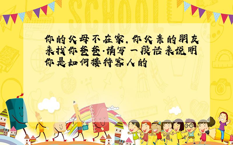 你的父母不在家,你父亲的朋友来找你爸爸.请写一段话来说明你是如何接待客人的