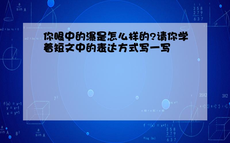 你眼中的瀑是怎么样的?请你学着短文中的表达方式写一写