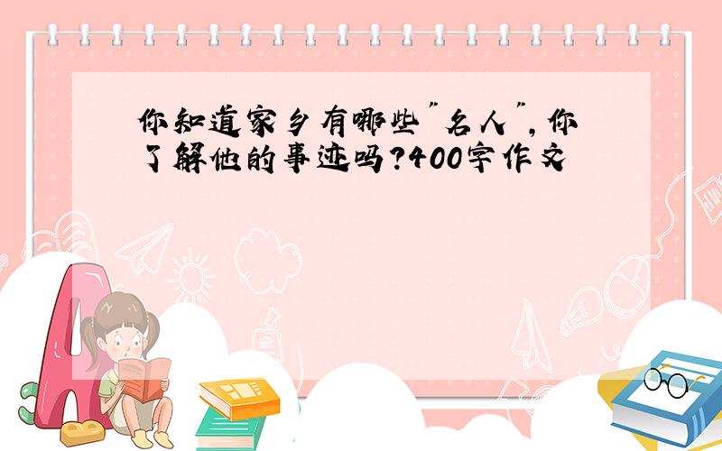 你知道家乡有哪些"名人",你了解他的事迹吗?400字作文