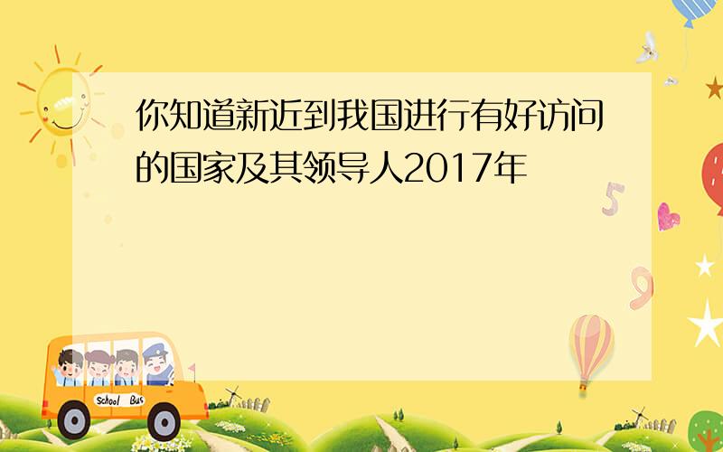 你知道新近到我国进行有好访问的国家及其领导人2017年