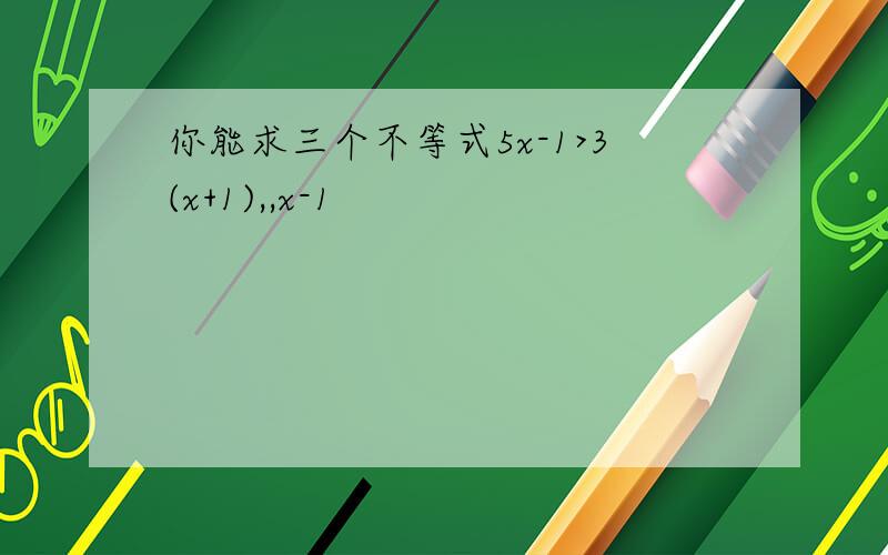 你能求三个不等式5x-1>3(x+1),,x-1