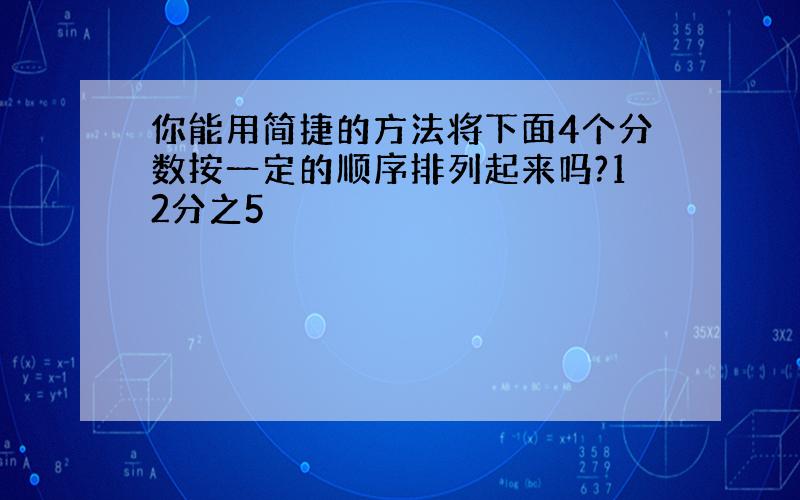 你能用简捷的方法将下面4个分数按一定的顺序排列起来吗?12分之5