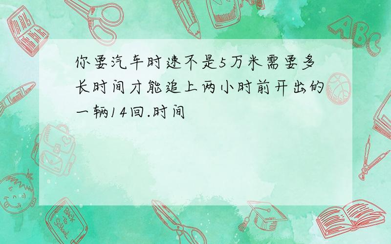 你要汽车时速不是5万米需要多长时间才能追上两小时前开出的一辆14回.时间