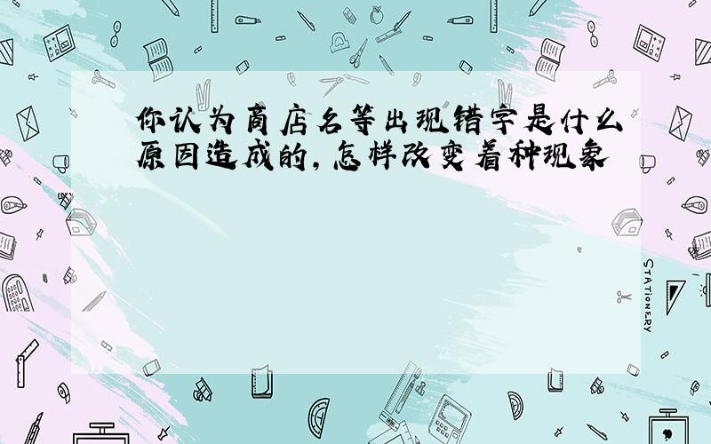 你认为商店名等出现错字是什么原因造成的,怎样改变着种现象