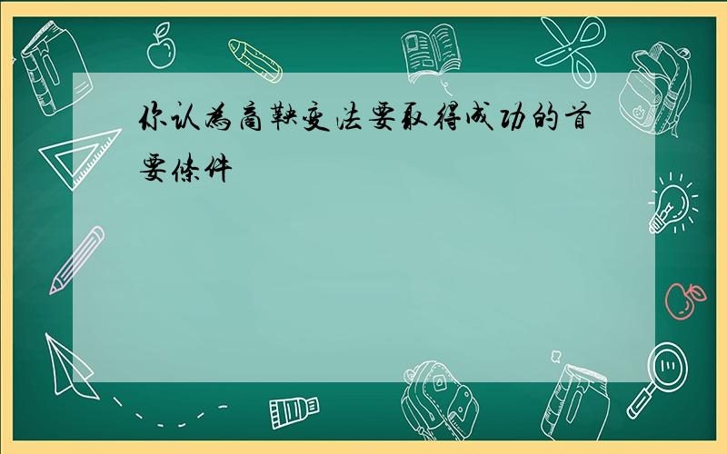 你认为商鞅变法要取得成功的首要条件