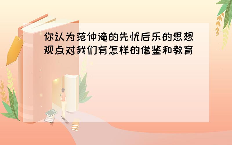 你认为范仲淹的先忧后乐的思想观点对我们有怎样的借鉴和教育