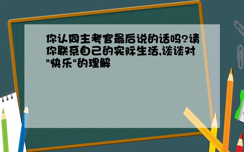 你认同主考官最后说的话吗?请你联系自己的实际生活,谈谈对"快乐"的理解