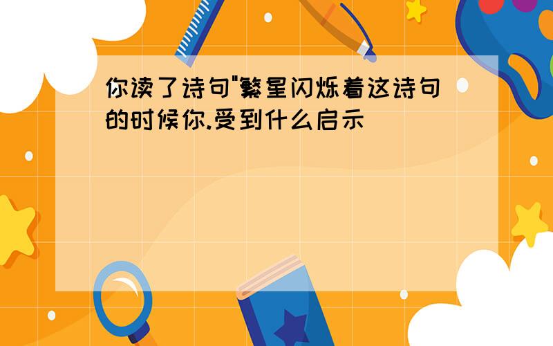 你读了诗句"繁星闪烁着这诗句的时候你.受到什么启示