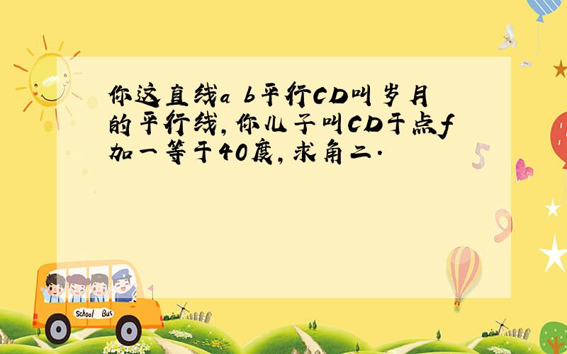 你这直线a b平行CD叫岁月的平行线,你儿子叫CD于点f加一等于40度,求角二.