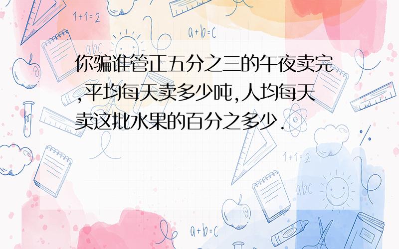 你骗谁管正五分之三的午夜卖完,平均每天卖多少吨,人均每天卖这批水果的百分之多少.