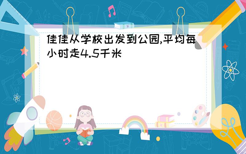 佳佳从学校出发到公园,平均每小时走4.5千米