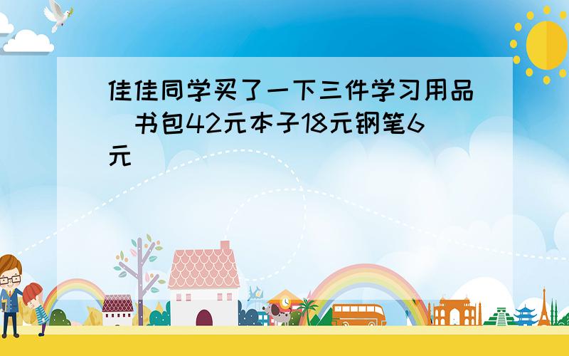 佳佳同学买了一下三件学习用品(书包42元本子18元钢笔6元)