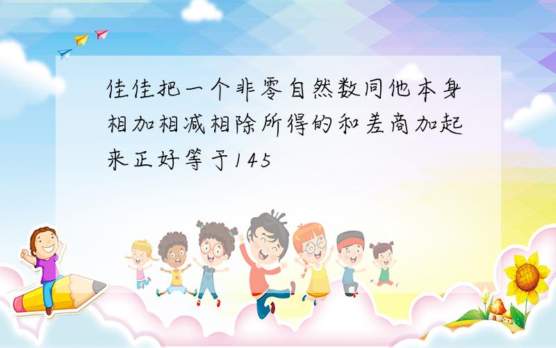 佳佳把一个非零自然数同他本身相加相减相除所得的和差商加起来正好等于145