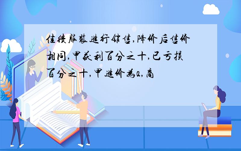 佳绩服装进行销售,降价后售价相同,甲获利百分之十,已亏损百分之十,甲进价为a,商