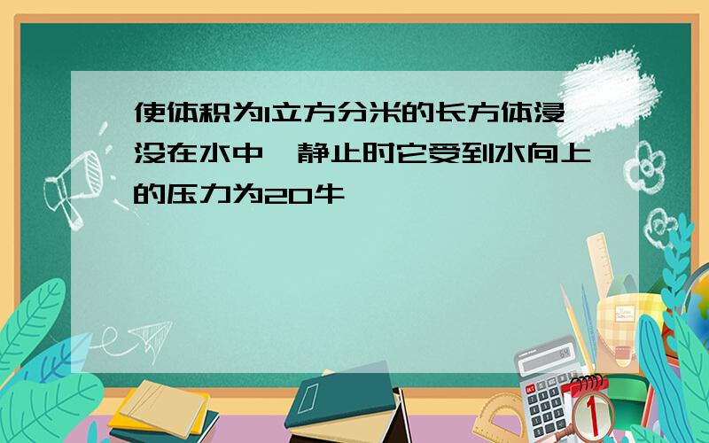 使体积为1立方分米的长方体浸没在水中,静止时它受到水向上的压力为20牛