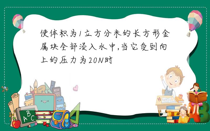 使体积为1立方分米的长方形金属块全部浸入水中,当它受到向上的压力为20N时