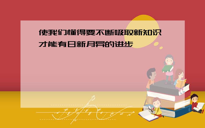 使我们懂得要不断吸取新知识,才能有日新月异的进步