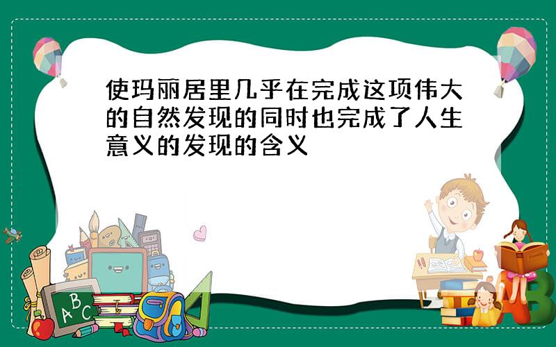 使玛丽居里几乎在完成这项伟大的自然发现的同时也完成了人生意义的发现的含义