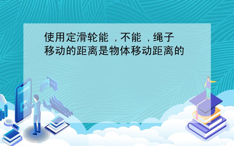 使用定滑轮能 ,不能 ,绳子移动的距离是物体移动距离的