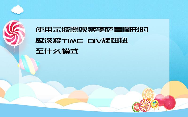 使用示波器观察李萨育图形时,应该将TIME DIV旋钮扭至什么模式