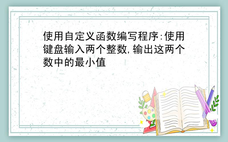 使用自定义函数编写程序:使用键盘输入两个整数,输出这两个数中的最小值