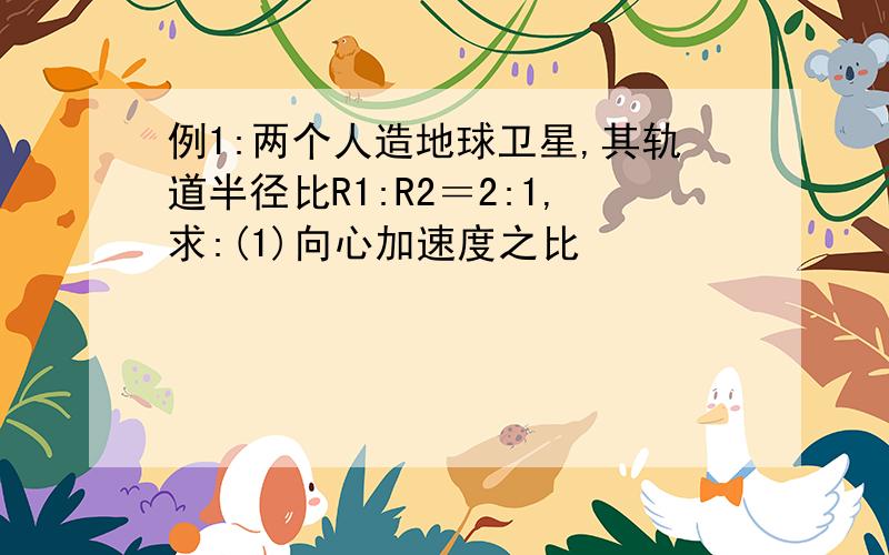 例1:两个人造地球卫星,其轨道半径比R1:R2＝2:1,求:(1)向心加速度之比