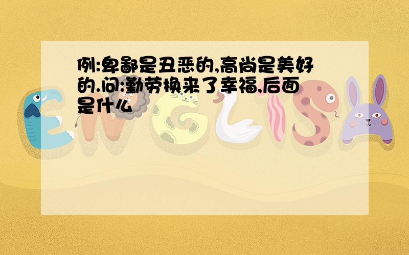 例:卑鄙是丑恶的,高尚是美好的.问:勤劳换来了幸福,后面是什么