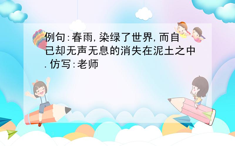 例句:春雨,染绿了世界,而自己却无声无息的消失在泥土之中.仿写:老师