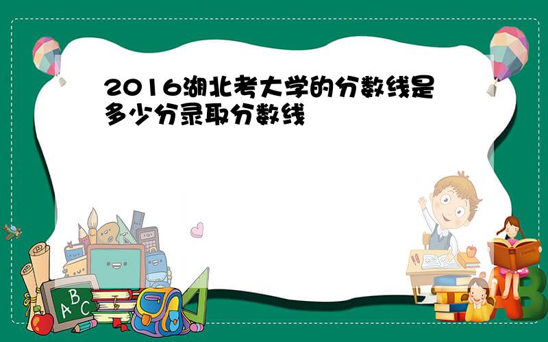 2016湖北考大学的分数线是多少分录取分数线