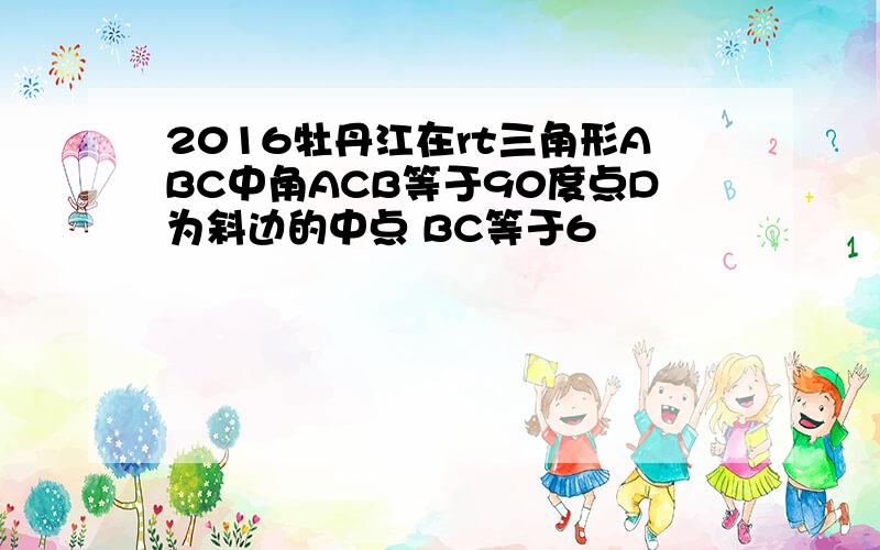 2016牡丹江在rt三角形ABC中角ACB等于90度点D为斜边的中点 BC等于6