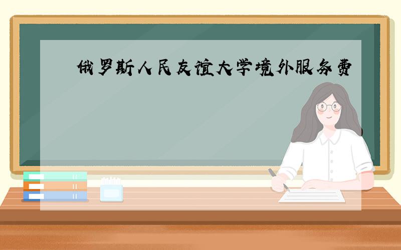 俄罗斯人民友谊大学境外服务费