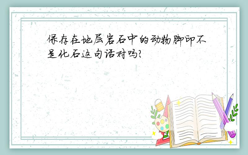 保存在地层岩石中的动物脚印不是化石这句话对吗?